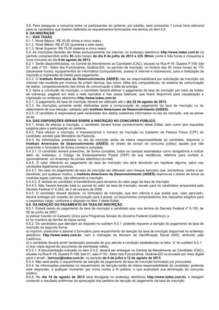 5.6. Para assegurar a isonomia entre os participantes do certame, por padrão, será concedida 1 (uma) hora adicional
para os candidatos que tiverem deferidos os requerimentos formulados nos termos do item 5.5.
6. DA INSCRIÇÃO
6.1. DAS TAXAS
6.1.1. Nível Básico: R$ 35,00 (trinta e cinco reais).
6.1.2. Nível Médio: R$ 47,00 (quarenta e sete reais).
6.1.3. Nível Superior: R$ 75,00 (setenta e cinco reais)
6.2. As inscrições deverão ser feitas exclusivamente via internet, no endereço eletrônico http://www.iades.com.br no
período compreendido entre 8h (oito horas) do dia 8 de julho de 2013 e 23h 59min (vinte e três horas e cinquenta e
nove minutos) do dia 9 de agosto de 2013.
6.2.1. Serão disponibilizados, na Central de Atendimento ao Candidato (CAC), situada na Rua P-16, Quadra P-108, lote
01, sala nº 03 - Setor dos Funcionários, Goiânia-GO, no período de inscrição, no horário das 9h (nove horas) às 17h
(dezessete horas), equipamentos de informática (computadores, acesso à internet e impressora), para a realização da
inscrição e impressão do boleto para pagamento.
6.2.2. O Instituto Americano de Desenvolvimento (IADES) não se responsabilizará por solicitação de inscrição via
internet não recebida por motivos de ordem técnica, tais como: falha dos computadores, do sistema de comunicação
de dados, congestionamento das linhas de comunicação e falta de energia.
6.3. Após a conclusão da inscrição, o candidato deverá efetuar o pagamento da taxa de inscrição por meio de boleto
de cobrança, pagável em toda a rede bancária e nas casas lotéricas, que ficará disponível para visualização e
impressão no endereço eletrônico http://www.iades.com.br.
6.3.1. O pagamento da taxa de inscrição deverá ser efetuado até o dia 22 de agosto de 2013.
6.3.2. As inscrições somente serão efetivadas após a comprovação do pagamento da taxa de inscrição ou do
deferimento de sua isenção, validado pelo Instituto Americano de Desenvolvimento (IADES).
6.3.3. O candidato é responsável pela veracidade dos dados cadastrais informados no ato da inscrição, sob as penas
da lei.
6.4. DAS DISPOSIÇÕES GERAIS SOBRE A INSCRIÇÃO NO CONCURSO PÚBLICO
6.4.1. Antes de efetuar a inscrição, o candidato deverá tomar conhecimento deste Edital, bem como dos requisitos
exigidos para a participação no certame.
6.4.2. Para efetuar a inscrição, é imprescindível o número de inscrição no Cadastro de Pessoa Física (CPF) do
candidato, emitido pelo Ministério da Fazenda.
6.4.3. As informações prestadas no ato da inscrição serão de inteira responsabilidade do candidato, dispondo o
Instituto Americano de Desenvolvimento (IADES) do direito de excluir do concurso público aquele que não
preencher o formulário de forma correta e completa.
6.4.3.1. O candidato deverá preencher, de forma completa, todos os campos assinalados como obrigatórios e indicar
além do endereço, o Código de Endereçamento Postal (CEP) de sua residência, telefone para contato e,
opcionalmente, um endereço de correio eletrônico (e-mail).
6.4.4. O valor referente ao pagamento da taxa de inscrição não será devolvido em hipótese alguma, salvo nas
condições legalmente previstas.
6.4.4.1. No caso do pagamento da taxa de inscrição ser efetuado com cheque bancário que, porventura, venha a ser
devolvido, por qualquer motivo, o Instituto Americano de Desenvolvimento (IADES) reserva-se o direito de tomar as
medidas legais cabíveis, não efetivando a inscrição.
6.4.4.2. É vedada ao candidato a transferência para terceiros do valor pago da taxa de inscrição.
6.4.4.3. Não haverá isenção total ou parcial do valor da taxa de inscrição, exceto para os candidatos amparados pelo
Decreto Federal nº 6.593, de 2 de outubro de 2008.
6.4.5. O candidato deverá declarar, no formulário de inscrição, que tem ciência e que aceita que, caso aprovado,
deverá entregar por ocasião da convocação para a posse, os documentos comprobatórios dos requisitos exigidos para
o respectivo cargo, conforme o disposto no item 3 deste Edital.
6.5. DA ISENÇÃO DO PAGAMENTO DA TAXA DE INSCRIÇÃO
6.5.1. Estará isento do pagamento da taxa de inscrição o candidato que, nos termos do Decreto Federal nº 6.135, de
26 de junho de 2007:
a) estiver inscrito no Cadastro Único para Programas Sociais do Governo Federal (CadÚnico); e
b) for membro de família de baixa renda.
6.5.2. Os candidatos que atendam ao disposto no subitem 6.5.1. poderão requerer a isenção do pagamento da taxa de
inscrição da seguinte forma:
a) imprimir, preencher e assinar o formulário para requerimento de isenção da taxa de inscrição disponível no endereço
eletrônico http://www.iades.com.br, com a indicação do Número de Identificação Social (NIS), atribuído pelo
CadÚnico;
b) o candidato deverá emitir declaração assinada de que atende à condição estabelecida na letra “a” do subitem 6.5.1;
c) tirar cópia legível de documento de identidade válido.
6.5.2.1. A documentação indicada no item 6.5.2. deverá ser entregue na Central de Atendimento ao Candidato (CAC),
situada na Rua P-16, Quadra P-108, lote 01, sala nº 03 - Setor dos Funcionários, Goiânia-GO ou enviada por meio digital
para o email - isencao@iades.com.br, no período de 8 de julho a 12 de agosto de 2013.
6.5.3. Não será aceito o requerimento de isenção de pagamento da taxa de inscrição formulado por procurador.
6.5.4. As informações prestadas no requerimento de isenção serão de inteira responsabilidade do candidato, podendo
este responder, a qualquer momento, por crime contra a fé pública, o que acarretará sua eliminação do concurso
público.
6.5.5. No dia 14 de agosto de 2013 será divulgada no endereço eletrônico http://www.iades.com.br, a listagem
contendo o resultado preliminar da apreciação dos pedidos de isenção do pagamento da taxa de inscrição.
 
