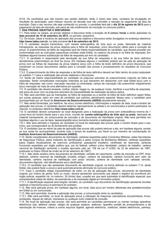 6.5.6. Os candidatos que não tiverem seu pedido deferido, terão 2 (dois) dias úteis, contados da divulgação do
resultado da apreciação, para interpor recurso da decisão que não conceder a isenção do pagamento da taxa de
inscrição. Caso o seu recurso não seja conhecido ou provido, o candidato terá até o dia 22 de agosto de 2013 para o
pagamento da taxa de inscrição, sob pena de não acolhimento da inscrição no concurso público.
7. DAS PROVAS OBJETIVA E DISCURSIVA
7.1. Para todos os cargos, as provas objetiva e discursiva terão a duração de 5 (cinco) horas e serão aplicadas na
data provável de 15 de setembro de 2013, no período vespertino.
7.2. Os locais, datas e horários de aplicação das provas objetiva e discursiva serão divulgados no endereço eletrônico
http://www.iades.com.br, na data provável de 9 de setembro de 2013.
7.3. O candidato deverá transcrever, com caneta esferográfica de tinta azul ou preta, fabricada de material
transparente, as respostas da prova objetiva para a folha de respostas, único documento válido para a correção da
prova. O preenchimento da folha de respostas será de inteira responsabilidade do candidato, que deverá proceder em
conformidade com as instruções específicas contidas neste Edital, no caderno de provas e na folha de respostas. Em
hipótese alguma haverá substituição da folha de respostas por erro do candidato.
7.3.1. O candidato é responsável pela devolução da sua folha de respostas e da sua folha de texto definitivo
devidamente preenchida(s) ao final da prova. Em hipótese alguma o candidato poderá sair da sala de aplicação de
prova com as folhas de respostas da prova objetiva e(ou) com a folha de texto definitivo da prova discursiva, que
constituem os únicos documentos válidos para a correção das provas e processamento do resultado do Concurso
Público.
7.3.2. O preenchimento da folha de respostas e da folha de texto definitivo deverá ser feito dentro do prazo estipulado
no subitem 7.1 para a realização das provas objetivas e discursivas.
7.4. Serão de inteira responsabilidade do candidato os prejuízos advindos do preenchimento indevido da folha de
respostas. Serão consideradas marcações indevidas as que estiverem em desacordo com este Edital e(ou) com a
folha de respostas, tais como: marcação rasurada ou emendada, campo de marcação não preenchido integralmente
e(ou) marcação de mais de uma alternativa por questão.
7.5. O candidato não deverá amassar, molhar, dobrar, rasgar ou, de qualquer modo, danificar a sua folha de respostas,
sob pena de arcar com os prejuízos advindos da impossibilidade de realização da leitura óptica.
7.6. Não será permitido que as marcações na folha de respostas ou a escrita na folha de texto definitivo sejam feitas
por outras pessoas, salvo em caso de candidato que solicitou atendimento especial. Nesse caso, o candidato será
acompanhado por um fiscal do Americano de Desenvolvimento (IADES) devidamente treinado.
7.7. Não serão fornecidas, por telefone, fax e(ou) correio eletrônico, informações a respeito de data, local e horário de
aplicação das provas. O candidato deverá observar rigorosamente os editais e os comunicados a serem publicados na
internet, no endereço eletrônico http://www.iades.com.br.
7.8. O candidato deverá comparecer ao local designado para a realização da prova com antecedência mínima de 1
(uma) hora do horário fixado para o seu início, munido de caneta esferográfica de tinta azul ou preta, fabricada de
material transparente, do comprovante de inscrição e de documento de identidade original. Não será permitido em
hipótese alguma o uso de lápis, lapiseira/grafite e(ou) borracha durante a realização das provas.
7.8.1. Não será admitido o ingresso de candidato no local de realização das provas após o horário fixado para o seu
início, que corresponderá ao do fechamento dos portões.
7.9. O candidato que se retirar da sala de aplicação das provas não poderá retornar a ela, em hipótese alguma, exceto
se sua saída for acompanhada, durante todo o tempo de ausência, por fiscal ou por membro da coordenação do
Instituto Americano de Desenvolvimento (IADES).
7.10. Serão considerados documentos de identidade: carteiras expedidas pelos Comandos Militares, pelas Secretarias
de Segurança Pública, pelos Institutos de Identificação e pelos Corpos de Bombeiros Militares; carteiras expedidas
pelos órgãos fiscalizadores de exercício profissional; passaporte brasileiro; certificado de reservista; carteiras
funcionais expedidas por órgão público que, por lei federal, valham como identidade; carteira de trabalho; carteira
nacional de habilitação (somente o modelo aprovado pelo art. 159 da Lei nº 9.503, de 23 de setembro de 1997,
publicada no Diário Oficial da União de 24 de setembro de 1997).
7.10.1. Não serão aceitos como documentos de identidade: certidão de nascimento, cartão de inscrição no CPF, título
eleitoral, carteira nacional de habilitação (modelo antigo), carteira de estudante, carteira funcional sem valor de
identidade, carteira nacional de habilitação com prazo vencido, carteira de identidade com validade vencida,
documentos ilegíveis, não identificáveis e(ou) danificados.
7.10.2. O candidato que não apresentar documento de identidade original, na forma definida no subitem 7.10. deste
Edital, não poderá fazer a prova e será automaticamente eliminado do concurso público.
7.11. Caso o candidato esteja impossibilitado de exibir, no dia de aplicação das provas, documento de identidade
original, por motivo de perda, furto ou roubo, deverá apresentar documento que ateste o registro da ocorrência em
órgão policial, expedido há, no máximo, 30 (trinta) dias, ocasião em que será submetido à identificação especial, que
compreenderá coleta de dados, de assinaturas e de impressão digital em formulário próprio.
7.11.1. A identificação especial será exigida, também, ao candidato cujo documento de identificação apresente dúvidas
relativas à fisionomia e(ou) à assinatura do portador.
7.12. Não será aplicada prova, em hipótese alguma, em local, data e(ou) em horário diferentes dos predeterminados
em Edital ou em comunicado.
7.13. Não será permitida, durante a aplicação das provas, a comunicação entre os candidatos.
7.13.1. Não será permitida, no local de aplicação prova a utilização de máquinas calculadoras e(ou)similares, livros,
anotações, réguas de cálculo, impressos ou qualquer outro material de consulta.
7.14. No local de aplicação das provas, não será permitido ao candidato permanecer ou manter consigo aparelhos
eletrônicos (bip, telefone celular, relógio de qualquer espécie, walkman, aparelho portátil de armazenamento e de
reprodução de músicas, vídeos e outros arquivos digitais, agenda eletrônica, notebook, tablets eletrônicos, palmtop,
 