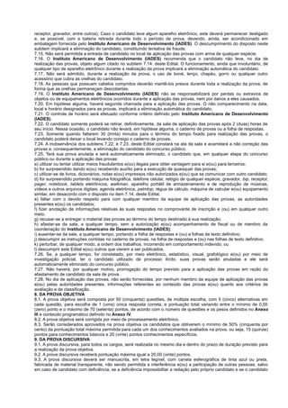 receptor, gravador, entre outros). Caso o candidato leve algum aparelho eletrônico, este deverá permanecer desligado
e, se possível, com a bateria retirada durante todo o período de prova, devendo, ainda, ser acondicionado em
embalagem fornecida pelo Instituto Americano de Desenvolvimento (IADES). O descumprimento do disposto neste
subitem implicará a eliminação do candidato, constituindo tentativa de fraude.
7.15. Não será permitida a entrada de candidato no local de aplicação das provas com arma de qualquer espécie.
7.16. O Instituto Americano de Desenvolvimento (IADES) recomenda que o candidato não leve, no dia de
realização das provas, objeto algum citado no subitem 7.14. deste Edital. O funcionamento, ainda que involuntário, de
qualquer tipo de aparelho eletrônico durante a realização da prova implicará a eliminação automática do candidato.
7.17. Não será admitido, durante a realização da prova, o uso de boné, lenço, chapéu, gorro ou qualquer outro
acessório que cubra as orelhas do candidato.
7.18. As pessoas que possuam cabelos compridos deverão mantê-los presos durante toda a realização da prova, de
forma que as orelhas permaneçam descobertas.
7.19. O Instituto Americano de Desenvolvimento (IADES) não se responsabilizará por perdas ou extravios de
objetos ou de equipamentos eletrônicos ocorridos durante a aplicação das provas, nem por danos a eles causados.
7.20. Em hipótese alguma, haverá segunda chamada para a aplicação das provas. O não comparecimento na data,
local e horário designados para as provas, implicará a eliminação automática do candidato.
7.21. O controle de horário será efetuado conforme critério definido pelo Instituto Americano de Desenvolvimento
(IADES).
7.22. O candidato somente poderá se retirar, definitivamente, da sala de aplicação das provas após 2 (duas) horas de
seu início. Nessa ocasião, o candidato não levará, em hipótese alguma, o caderno de provas ou a folha de respostas.
7.23. Somente quando faltarem 30 (trinta) minutos para o término do tempo fixado para realização das provas, o
candidato poderá deixar o local levando consigo o caderno de provas.
7.24. A inobservância dos subitens 7.22. e 7.23. deste Edital constará na ata da sala e acarretará a não correção das
provas e, consequentemente, a eliminação do candidato do concurso público.
7.25. Terá sua prova anulada e será automaticamente eliminado, o candidato que, em qualquer etapa do concurso
público ou durante a aplicação das provas:
a) utilizar ou tentar utilizar meios fraudulentos e(ou) ilegais para obter vantagem para si e(ou) para terceiros;
b) for surpreendido dando e(ou) recebendo auxílio para a execução de quaisquer das provas;
c) utilizar-se de livros, dicionários, notas e(ou) impressos não autorizados e(ou) que se comunicar com outro candidato;
d) for surpreendido portando máquina fotográfica, telefone celular, relógio de qualquer espécie, gravador, bip, receptor,
pager, notebook, tablets eletrônicos, walkman, aparelho portátil de armazenamento e de reprodução de músicas,
vídeos e outros arquivos digitais, agenda eletrônica, palmtop, régua de cálculo, máquina de calcular e(ou) equipamento
similar, em desacordo com o disposto no item 7.14. deste Edital.
e) faltar com o devido respeito para com qualquer membro da equipe de aplicação das provas, as autoridades
presentes e(ou) os candidatos;
f) fizer anotação de informações relativas às suas respostas no comprovante de inscrição e (ou) em qualquer outro
meio;
g) recusar-se a entregar o material das provas ao término do tempo destinado à sua realização;
h) afastar-se da sala, a qualquer tempo, sem a autorização e(ou) acompanhamento de fiscal ou de membro da
coordenação do Instituto Americano de Desenvolvimento (IADES);
i) ausentar-se da sala, a qualquer tempo, portando a folha de respostas e (ou) a folhas de texto definitivo;
j) descumprir as instruções contidas no caderno de provas, na folha de respostas e (ou) nas folhas de texto definitivo;
k) perturbar, de qualquer modo, a ordem dos trabalhos, incorrendo em comportamento indevido; ou
l) descumprir este Edital e(ou) outros que vierem a ser publicados.
7.26. Se, a qualquer tempo, for constatado, por meio eletrônico, estatístico, visual, grafológico e(ou) por meio de
investigação policial, ter o candidato utilizado de processo ilícito, suas provas serão anuladas e ele será
automaticamente eliminado do concurso público.
7.27. Não haverá, por qualquer motivo, prorrogação do tempo previsto para a aplicação das provas em razão do
afastamento de candidato da sala de prova.
7.28. No dia de aplicação das provas, não serão fornecidas, por nenhum membro da equipe de aplicação das provas
e(ou) pelas autoridades presentes, informações referentes ao conteúdo das provas e(ou) quanto aos critérios de
avaliação e de classificação.
8. DA PROVA OBJETIVA
8.1. A prova objetiva será composta por 50 (cinquenta) questões, de múltipla escolha, com 5 (cinco) alternativas em
cada questão, para escolha de 1 (uma) única resposta correta, e pontuação total variando entre o mínimo de 0,00
(zero) ponto e o máximo de 70 (setenta) pontos, de acordo com o número de questões e os pesos definidos no Anexo
III e conteúdo programático definido no Anexo IV.
8.2. A prova objetiva será corrigida por meio de processamento eletrônico.
8.3. Serão considerados aprovados na prova objetiva os candidatos que obtiverem o mínimo de 50% (cinquenta por
cento) da pontuação total máxima permitida para cada um dos conhecimentos avaliados na prova, ou seja, 15 (quinze)
pontos para conhecimentos básicos e 20 (vinte) pontos conhecimentos específicos.
9. DA PROVA DISCURSIVA
9.1. A prova discursiva, para todos os cargos, será realizada no mesmo dia e dentro do prazo de duração previsto para
a realização da prova objetiva.
9.2. A prova discursiva receberá pontuação máxima igual a 20,00 (vinte) pontos.
9.3. A prova discursiva deverá ser manuscrita, em letra legível, com caneta esferográfica de tinta azul ou preta,
fabricada de material transparente, não sendo permitida a interferência e(ou) a participação de outras pessoas, salvo
em caso de candidato com deficiência, se a deficiência impossibilitar a redação pelo próprio candidato e se o candidato
 