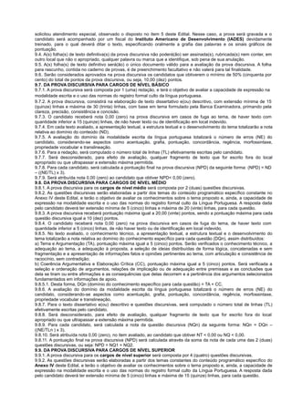 solicitou atendimento especial, observado o disposto no item 5 deste Edital. Nesse caso, a prova será gravada e o
candidato será acompanhado por um fiscal do Instituto Americano de Desenvolvimento (IADES) devidamente
treinado, para o qual deverá ditar o texto, especificando oralmente a grafia das palavras e os sinais gráficos de
pontuação.
9.4. A(s) folha(s) de texto definitiva(s) da prova discursiva não poderá(ão) ser assinada(s), rubricada(s) nem conter, em
outro local que não o apropriado, qualquer palavra ou marca que a identifique, sob pena de sua anulação.
9.5. A(s) folha(s) de texto definitivo será(ão) o único documento válido para a avaliação da prova discursiva. A folha
para rascunho, contida no caderno de provas, é de preenchimento facultativo e não valerá para tal finalidade.
9.6. Serão considerados aprovados na prova discursiva os candidatos que obtiverem o mínimo de 50% (cinquenta por
cento) do total de pontos da prova discursiva, ou seja, 10,00 (dez) pontos.
9.7. DA PROVA DISCURSIVA PARA CARGOS DE NÍVEL BÁSICO
9.7.1. A prova discursiva será composta por 1 (uma) redação, e terá o objetivo de avaliar a capacidade de expressão na
modalidade escrita e o uso das normas do registro formal culto da língua portuguesa.
9.7.2. A prova discursiva, consistirá na elaboração de texto dissertativo e(ou) descritivo, com extensão mínima de 15
(quinze) linhas e máxima de 30 (trinta) linhas, com base em tema formulado pela Banca Examinadora, primando pela
clareza, precisão, consistência e concisão.
9.7.3. O candidato receberá nota 0,00 (zero) na prova discursiva em casos de fuga ao tema, de haver texto com
quantidade inferior a 15 (quinze) linhas, de não haver texto ou de identificação em local indevido.
9.7.4. Em cada texto avaliado, a apresentação textual, a estrutura textual e o desenvolvimento do tema totalizarão a nota
relativa ao domínio do conteúdo (ND).
9.7.5. A avaliação do domínio da modalidade escrita da língua portuguesa totalizará o número de erros (NE) do
candidato, considerando-se aspectos como acentuação, grafia, pontuação, concordância, regência, morfossintaxe,
propriedade vocabular e translineação.
9.7.6. Para a redação, será computado o número total de linhas (TL) efetivamente escritas pelo candidato.
9.7.7. Será desconsiderado, para efeito de avaliação, qualquer fragmento de texto que for escrito fora do local
apropriado ou que ultrapassar a extensão máxima permitida.
9.7.8. Para cada candidato, será calculada a pontuação final na prova discursiva (NPD) da seguinte forma: (NPD) = ND
– ((NE/TL) x 3).
9.7.9. Será atribuída nota 0,00 (zero) ao candidato que obtiver NPD< 0,00 (zero).
9.8. DA PROVA DISCURSIVA PARA CARGOS DE NÍVEL MÉDIO
9.8.1. A prova discursiva para os cargos de nível médio será composta por 2 (duas) questões discursivas.
9.8.2. As questões discursivas serão elaboradas a partir dos temas do conteúdo programático específico constante no
Anexo IV deste Edital, e terão o objetivo de avaliar os conhecimentos sobre o tema proposto e, ainda, a capacidade de
expressão na modalidade escrita e o uso das normas do registro formal culto da Língua Portuguesa. A resposta dada
pelo candidato deverá ter extensão mínima de 5 (cinco) linhas e máxima de 20 (vinte) linhas, para cada questão.
9.8.3. A prova discursiva receberá pontuação máxima igual a 20,00 (vinte) pontos, sendo a pontuação máxima para cada
questão discursiva igual a 10 (dez) pontos.
9.8.4. O candidato receberá nota 0,00 (zero) na prova discursiva em casos de fuga do tema, de haver texto com
quantidade inferior a 5 (cinco) linhas, de não haver texto ou de identificação em local indevido.
9.8.5. No texto avaliado, o conhecimento técnico, a apresentação textual, a estrutura textual e o desenvolvimento do
tema totalizarão a nota relativa ao domínio do conhecimento específico para cada questão (DQn), assim distribuídos:
a) Tema e Argumentação (TA), pontuação máxima igual a 5 (cinco) pontos. Serão verificados o conhecimento técnico, a
adequação ao tema, a adequação à proposta, a seleção de ideias distribuídas de forma lógica, concatenadas e sem
fragmentação e a apresentação de informações fatos e opiniões pertinentes ao tema, com articulação e consistência de
raciocínio, sem contradição;
b) Coerência Argumentativa e Elaboração Crítica (CC), pontuação máxima igual a 5 (cinco) pontos. Será verificada a
seleção e ordenação de argumentos, relações de implicação ou de adequação entre premissas e as conclusões que
dela se tiram ou entre afirmações e as consequências que delas decorrem e a pertinência dos argumentos selecionados
fundamentados em informações de apoio.
9.8.5.1. Desta forma, DQn (domínio do conhecimento específico para cada questão) = TA + CC.
9.8.6. A avaliação do domínio da modalidade escrita da língua portuguesa totalizará o número de erros (NE) do
candidato, considerando-se aspectos como acentuação, grafia, pontuação, concordância, regência, morfossintaxe,
propriedade vocabular e translineação.
9.8.7. Para o texto dissertativo e(ou) descritivo e questões discursivas, será computado o número total de linhas (TL)
efetivamente escritas pelo candidato.
9.8.8. Será desconsiderado, para efeito de avaliação, qualquer fragmento de texto que for escrito fora do local
apropriado ou que ultrapassar a extensão máxima permitida.
9.8.9. Para cada candidato, será calculada a nota da questão discursiva (NQn) da seguinte forma: NQn = DQn –
((NE/TLn ) x 3).
9.8.10. Será atribuída nota 0,00 (zero), no item avaliado, ao candidato que obtiver NT < 0,00 ou NQ < 0,00.
9.8.11. A pontuação final na prova discursiva (NPD) será calculada através da soma da nota de cada uma das 2 (duas)
questões discursivas, ou seja: NPD = NQ1 + NQ2.
9.9. DA PROVA DISCURSIVA PARA CARGOS DE NÍVEL SUPERIOR
9.9.1. A prova discursiva para os cargos de nível superior será composta por 4 (quatro) questões discursivas.
9.9.2. As questões discursivas serão elaboradas a partir dos temas constantes do conteúdo programático específico do
Anexo IV deste Edital, e terão o objetivo de avaliar os conhecimentos sobre o tema proposto e, ainda, a capacidade de
expressão na modalidade escrita e o uso das normas do registro formal culto da Língua Portuguesa. A resposta dada
pelo candidato deverá ter extensão mínima de 5 (cinco) linhas e máxima de 15 (quinze) linhas, para cada questão.
 