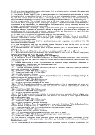 9.9.3. A prova discursiva receberá pontuação máxima igual a 20,00 (vinte) pontos, sendo a pontuação máxima para cada
questão discursiva igual a 5 (cinco) pontos.
9.9.4. O candidato receberá nota 0,00 (zero) na pontuação definida para cada questão discursiva em casos de fuga ao
tema, de haver texto com quantidade inferior a 5 (cinco) linhas, de não haver texto ou de identificação em local indevido.
9.9.5. No texto avaliado, o conhecimento técnico, a apresentação textual, a estrutura textual e o desenvolvimento do
tema totalizarão a nota relativa ao domínio do conhecimento específico para cada questão (DQn), assim distribuídos:
a) Tema e Argumentação (TA), pontuação máxima igual a 2,5 (dois vírgula cinco) pontos. Serão verificados o
conhecimento técnico, a adequação ao tema, a adequação à proposta, a seleção de ideias distribuídas de forma lógica,
concatenadas e sem fragmentação e a apresentação de informações fatos e opiniões pertinentes ao tema, com
articulação e consistência de raciocínio, sem contradição;
b) Coerência Argumentativa e Elaboração Crítica (CC), pontuação máxima igual a 2, 5 (dois vírgula cinco) pontos. Será
verificada a seleção e ordenação de argumentos, relações de implicação ou de adequação entre premissas e as
conclusões que dela se tiram ou entre afirmações e as consequências que delas decorrem e a pertinência dos
argumentos selecionados fundamentados em informações de apoio.
9.9.5.1. Desta forma, DQn (domínio do conhecimento específico para cada questão) = TA + CC.
9.9.6. A avaliação do domínio da modalidade escrita da língua portuguesa totalizará o número de erros (NE) do
candidato, considerando-se aspectos como acentuação, grafia, pontuação, concordância, regência, morfossintaxe,
propriedade vocabular e translineação.
9.9.7. Para o texto dissertativo e(ou) descritivo e questões discursivas, será computado o número total de linhas (TL)
efetivamente escritas pelo candidato.
9.9.8. Será desconsiderado, para efeito de avaliação, qualquer fragmento de texto que for escrito fora do local
apropriado ou que ultrapassar a extensão máxima permitida.
9.9.9. Para cada candidato, será calculada a nota da questão discursiva (NQn) da seguinte forma: NQn = DQn –
((NE/TLn ) x 3).
9.9.10. Será atribuída nota 0,00 (zero), no item avaliado, ao candidato que obtiver NT < 0,00 ou NQ < 0,00.
9.9.11. A pontuação final na prova discursiva (NPD) será calculada através da soma da nota de cada uma das 4 (quatro)
questões discursivas, ou seja: NPD = NQ1 + NQ2 + NQ3 + NQ4.
10. DA AVALIAÇÃO DE TÍTULOS E DE EXPERIÊNCIA PROFISSIONAL
10.1. A avaliação de títulos e de experiência profissional, de caráter unicamente classificatório, valerá no máximo
10,00 (dez) pontos, ainda que a soma dos valores dos títulos e dos comprovantes de experiência apresentados seja
superior a esse valor.
10.2. Somente serão aceitos os títulos e os comprovantes de experiência a seguir relacionados, observados os
limites de pontuação e expedidos até a data fixada para sua entrega.
10.2.1. ITEM DE AVALIAÇÃO: Doutorado.
10.2.1.1. Diploma, devidamente registrado, de conclusão de curso de Doutorado, fornecido por instituição de ensino
reconhecida pelo Ministério da Educação.
10.2.1.2. PONTUAÇÃO POR ITEM: 3,00 (três) pontos.
10.2.1.3. PONTUAÇÃO MÁXIMA: 3,00 (três) pontos.
10.2.2. ITEM DE AVALIAÇÃO: Mestrado.
10.2.2.1. TÍTULO: Diploma, devidamente registrado, de conclusão de curso de Mestrado, fornecido por instituição de
ensino reconhecida pelo Ministério da Educação.
10.2.2.2. PONTUAÇÃO POR ITEM: 2,00 (dois) pontos.
10.2.2.3. PONTUAÇÃO MÁXIMA: 2,00 (dois) pontos.
10.2.3. ITEM DE AVALIAÇÃO: Pós-graduação lato sensu.
10.2.3.1. TÍTULO: Certificado de conclusão em curso de pós-graduação em nível de especialização lato sensu, com
carga horária mínima de 360 (trezentos e sessenta) horas, expedido por instituição credenciada pelo Ministério da
Educação.
10.2.3.2. PONTUAÇÃO POR ITEM: 1,00 (um) ponto.
10.2.3.3. PONTUAÇÃO MÁXIMA: 2,00 (dois) pontos.
10.2.4. ITEM DE AVALIAÇÃO: Graduação.
10.2.4.1. TÍTULO: Diploma, devidamente registrado, de conclusão de curso de graduação, além do exigido como
requisito para o cargo, conforme o Anexo II deste Edital, fornecido por instituição de ensino superior reconhecida
pelo Ministério da Educação.
10.2.4.2. PONTUAÇÃO POR ITEM: 1,00 (um) ponto.
10.2.4.3. PONTUAÇÃO MÁXIMA: 1,00 (um) ponto.
10.2.5. ITEM DE AVALIAÇÃO: Experiência profissional.
10.2.5.1. TÍTULO: Certidão de Tempo de serviço público em cargo efetivo do Ministério Público do Estado de Goiás,
conforme disposto no artigo 17, caput, da Lei Estadual nº 13.162, de 5 de novembro de 1997.
10.2.5.2. PONTUAÇÃO POR ITEM: 0,20 (zero vírgula vinte) ponto para cada ano completo.
10.2.5.3. PONTUAÇÃO MÁXIMA: 1,00 (um) ponto.
10.2.6. ITEM DE AVALIAÇÃO: Experiência profissional.
10.2.6.1. TÍTULO: Certidão de Tempo de serviço público em cargo efetivo no Brasil.
10.2.6.2. PONTUAÇÃO POR ITEM: 0,10 (zero vírgula dez) ponto para cada ano completo.
10.2.6.3. PONTUAÇÃO MÁXIMA: 1,00 (um) ponto.
10.3. Todo documento expedido em língua estrangeira somente será considerado quando traduzido para a língua
portuguesa por tradutor público juramentado e convalidado por instituição oficial brasileira reconhecida pelo
Ministério da Educação.
10.4. Os títulos deverão ser entregues pessoalmente ou por procurador, mediante procuração do candidato, com
 