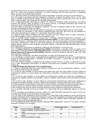 reconhecimento de firma, na Central de Atendimento ao Candidato (CAC), situada na Rua P-16, Quadra P-108, lote 01,
sala nº 03 - Setor dos Funcionários, Goiânia-GO, no horário ininterrupto das 9h (nove horas) às 17h (dezessete
horas), em data a ser divulgada oportunamente.
10.4.1. Não serão aceitos, em hipótese alguma, títulos encaminhados via Correio, fax e(ou) via correio eletrônico.
10.5. Para receber a pontuação referente à experiência profissional, constante nos subitens 10.2.5. e 10.2.6. deste
Edital, o candidato deverá apresentar certidão de tempo de serviço que informe o período (com início e fim, dia, mês e
ano) e o cargo ocupado, com a descrição das atividades desenvolvidas.
10.5.1. A declaração/certidão mencionada no subitem 10.5. deverá ser emitida por órgão de pessoal ou de recursos
humanos. Não havendo órgão de pessoal ou de recursos humanos, a autoridade responsável pela emissão do
documento deverá declarar/certificar também essa inexistência.
10.6. Para efeito de pontuação da experiência profissional, não será considerada fração de ano, tampouco será
admitida a sobreposição de tempo de trabalho.
10.7. Será desconsiderado o título que não preencher devidamente os requisitos exigidos para sua comprovação.
10.8. Os pontos que excederem o valor máximo estabelecido para cada título, bem como os que excederem os
10,00 (dez) pontos fixados no subitem 10.1. deste Edital, serão desconsiderados.
10.9. Somente serão aceitos certificados de cursos lato sensu nos quais constem todos os dados necessários à
sua perfeita avaliação, inclusive a carga horária do respectivo curso.
10.10. O candidato deverá entregar em 2 (duas) vias, o formulário devidamente preenchido e assinado, a ser
disponibilizado pelo Instituto Americano de Desenvolvimento (IADES), no qual indicará os títulos apresentados.
Com esse formulário, o candidato deverá apresentar, salvo no caso de comprovação de tempo de experiência, 1
(uma) cópia autenticada em cartório de cada título declarado. As cópias apresentadas não serão devolvidas em
hipótese alguma, tampouco serão recebidos documentos originais, à exceção das declarações/certidões emitidas
pelos órgãos públicos.
10.11. Cada título e comprovante de experiência profissional será considerado 1 (uma) única vez.
10.12. O Instituto Americano de Desenvolvimento (IADES) disponibilizará o formulário citado no subitem 10.10.
deste Edital no endereço eletrônico http://www.iades.com.br e na Central de Atendimento ao Candidato (CAC) do
Instituto Americano de Desenvolvimento (IADES), localizada na Rua P-16, Quadra P-108, lote 01, sala nº 03 - Setor
dos Funcionários, Goiânia-GO.
10.13. Não serão consideradas, para efeito de pontuação, as cópias não autenticadas em cartório.
10.14. Constatada, a qualquer tempo, irregularidade e(ou) ilegalidade na obtenção de títulos e na comprovação de
experiência profissional apresentada, o candidato terá anulada a pontuação e, comprovada sua má-fé, este será
excluído do Concurso Público.
10.15. Não receberá pontuação o candidato que não entregar os títulos na forma, no prazo, no horário e(ou) no local,
se for o caso, especificados neste Edital e no edital de convocação para a avaliação de títulos e de experiência
profissional.
11. DOS CRITÉRIOS DE AVALIAÇÃO E DE CLASSIFICAÇÃO
11.1. Todos os candidatos terão suas provas objetivas corrigidas por meio de processamento eletrônico, a partir
das marcações feitas na folha de respostas.
11.2. A nota de cada candidato na prova objetiva será obtida pela soma das notas obtidas na prova objetiva de
conhecimentos básicos e na prova objetiva de conhecimentos específicos, considerando-se os pesos previstos no
Anexo III.
11.2.1. A nota de cada candidato na prova objetiva de conhecimentos básicos será obtida pela multiplicação da
quantidade de questões acertadas pelo candidato, conforme o gabarito oficial definitivo, pelo peso dessa prova (peso
1 (um)).
11.2.2. A nota de cada candidato na prova objetiva de conhecimentos específicos será obtida pela multiplicação da
quantidade de questões acertadas, conforme o gabarito oficial definitivo, pelo peso dessa prova (peso 2 (dois)).
11.3. Será reprovado na prova objetiva e eliminado do Concurso Público o candidato que obtiver pontuação inferior a:
a) 50% (cinquenta por cento) do máximo de pontos possíveis na prova objetiva de conhecimentos básicos; e
b) 50% (cinquenta por cento) do máximo de pontos possíveis na prova objetiva de conhecimentos específicos.
11.4. O candidato eliminado na forma do subitem 11.3. deste Edital não terá classificação alguma no Concurso
Público.
11.5. Os candidatos não eliminados na forma do subitem 11.3. deste Edital serão ordenados por cargo de acordo com
os valores decrescentes da nota final obtida na prova objetiva.
11.6. Com base na lista organizada na forma do subitem 11.5. deste Edital, serão avaliadas as provas discursivas dos
candidatos classificados até as posições-limite indicadas no quadro a seguir, respeitados os empates na última posição. Os
candidatos que excederem as posições-limite definidas no quadro em referência serão considerados eliminados do
Concurso Público e não terão classificação alguma.
11.6.1. As posições-limite foram definidas observado o seguinte critério: posição-limite = (5(cinco) X nº de vagas) + Cadastro
de reserva = (2 (duas) X o nº de vagas)).
Código Emprego Classificação Geral Classificação PD
101 Técnico Ambiental - Biologia (2 vagas) 14ª -
102 Técnico Ambiental - Engenharia Agronômica (1
vaga)
7ª -
103 Técnico em Edificações - Engenharia Civil (5
vagas)
35ª 3ª
104 Técnico em Medicina (1 vaga) 7ª -
 