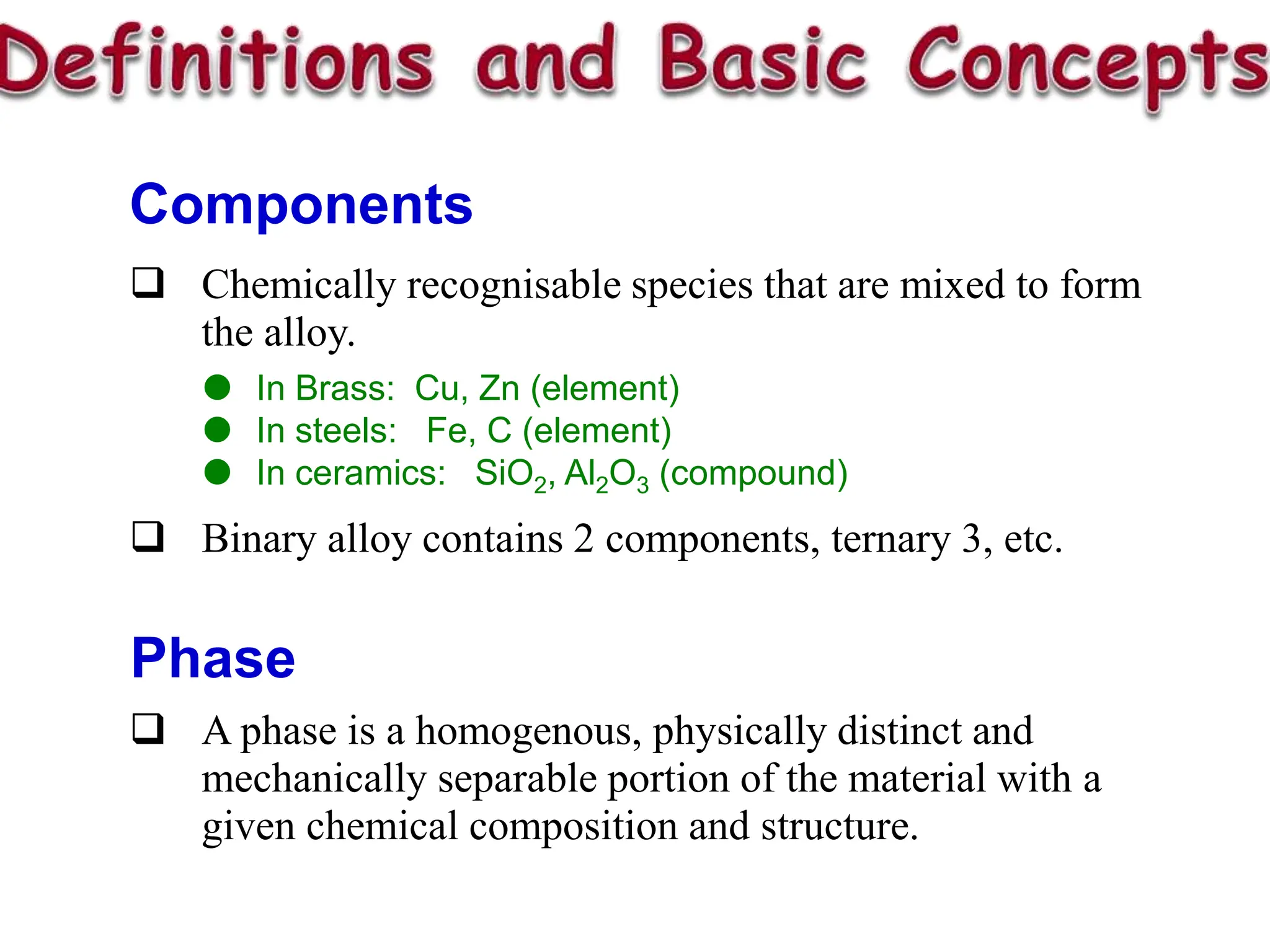 Chemically recognisable species that are mixed to form
the alloy.
 In Brass: Cu, Zn (element)
 In steels: Fe, C (element)
 In ceramics: SiO2, Al2O3 (compound)
 Binary alloy contains 2 components, ternary 3, etc.
Components
Phase
 A phase is a homogenous, physically distinct and
mechanically separable portion of the material with a
given chemical composition and structure.
 