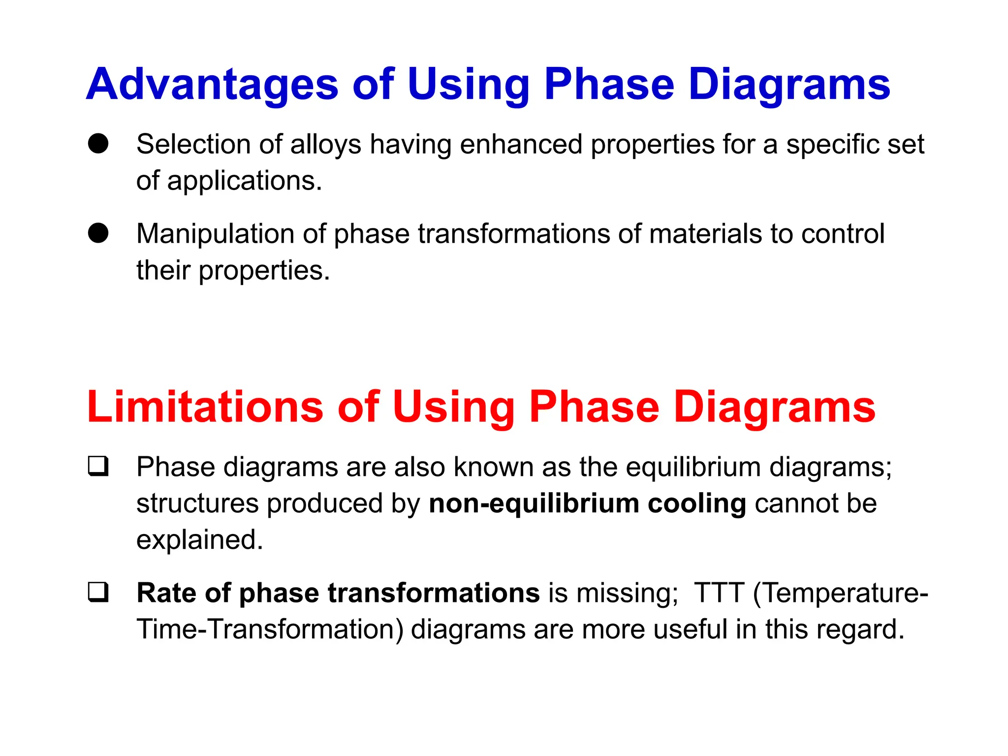 Advantages of Using Phase Diagrams
 Selection of alloys having enhanced properties for a specific set
of applications.
 Manipulation of phase transformations of materials to control
their properties.
Limitations of Using Phase Diagrams
 Phase diagrams are also known as the equilibrium diagrams;
structures produced by non-equilibrium cooling cannot be
explained.
 Rate of phase transformations is missing; TTT (Temperature-
Time-Transformation) diagrams are more useful in this regard.
 
