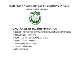 CENTRE FOR PHYSIOTHERAPY AND REHABILITATION SCIENCES
JAMIA MILLIA ISLAMIA
TOPIC - CASES OF ECG INTERPRETATION
SUBJECT – PHYSIOTHERAPY IN CARDIOPULMONARY CONDITIONS
SUBJECT CODE – BPT 402
SUBMITTED TO – DR. JA,MAL ALI MOIZ
SUBMITTED BY – ANHA ALI
ENROLLMENT NO- 17-7387
ROLL NO.- 17BPT004
DATE – 16-02-21
 