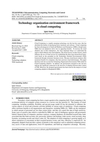 TELKOMNIKA Telecommunication, Computing, Electronics and Control
Vol. 18, No. 2, April 2020, pp. 716∼725
ISSN: 1693-6930, accredited First Grade by Kemenristekdikti, No: 21/E/KPT/2018
DOI: 10.12928/TELKOMNIKA.v18i2.13871 Ì 716
Technology organization environment framework
in cloud computing
Iqbal Ahmed
Department of Computer Science and Engineering, University of Chittagong, Bangladesh
Article Info
Article history:
Received Aug 12, 2019
Revised Jan 2, 2020
Accepted Feb 7, 2020
Keywords:
Cloud computing
SMEs
Technology adoption
TOE framework
ABSTRACT
Cloud Computing is a rapidly emerging technology over the last few years, that has
abolished the burden of purchasing heavy hardware and software. Cloud computing
has been advantageous to Small and Medium-sized Enterprises (SMEs), though many
SMEs have not adopted to delve into its appealing beneﬁts. To increase the cloud
adoption rate in these Enterprises, the most important thing is to understand the
aspects which inﬂuence the cloud adoption. The article focuses on these factors, which
inﬂuence the use of cloud services by establishing the three layer hierarchical frame-
work based on the grounded on the Technology Oriented Environmental (TOE)
framework through systematic literature review. Because cloud-based solutions offer
numerous beneﬁts for companies, they have precious cloud determinants. This paper
therefore took into account the Technology Organization Environment TOE model for
Cloud Computing adoption. In addition, the questionaries designed at the end also
indicate the signiﬁcant connection in the decision of adoption between three context
of TOE. Moreover, the designed questionaries has been used for the analysis of cloud
computing adoption in Bangladeshi SMEs.
This is an open access article under the CC BY-SA license.
Corresponding Author:
Iqbal Ahmed,
Department of Computer Science and Engineering,
University of Chittagong, Chittagong-4331, Bangladesh,
Email: iqbal.ahmed@cu.ac.bd
1. INTRODUCTION
Nowadays, cloud computing has been a major agenda in the computing ﬁeld. Cloud computing is the
on-demand delivery of computer system resources as a service over the network [1]. The features of cloud
computing, including scalability, ﬂexibility and pay-per-usage model [2] has the potential to inﬂuence the
various aspects of social and economic activities globally in various types of enterprises. Cloud computing
offers enormous beneﬁts to all organizations and enterprises, including SMEs [3]. SMEs are the enterprises
in which amount of personnel are less than certain limits, and they are control the data of high sensitivity.
Some cases of sensitive data which is controlled by SMEs are: data of intelligence agencies and government
federal, ﬁnancial data of companies, purchase contracts, company databases, de-identiﬁed research data, bank
associated data like bank accounts, pin, passwords, balances and dealings, trade secrets, email accounts, drug
formulas, accounting records and source codes [4]. The adoption of cloud computing is growing rapidly as it
allows enterprises to concentrate on their essential business events, and, thus, efﬁciency is improved [5]. An
adequately adopted cloud provides a plenty of beneﬁts to the enterprises such as unlimited computing power,
easy access of data and applications, lower IT expenditure, and build up competitive advantage. Recently,
Journal homepage: http://journal.uad.ac.id/index.php/TELKOMNIKA
 