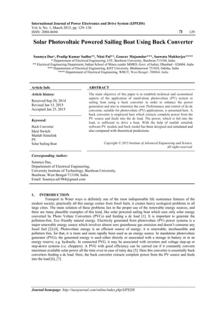 International Journal of Power Electronics and Drive System (IJPEDS)
Vol. 6, No. 1, March 2015, pp. 129~136
ISSN: 2088-8694  129
Journal homepage: http://iaesjournal.com/online/index.php/IJPEDS
Solar Photovoltaic Powered Sailing Boat Using Buck Converter
Soumya Das*, Pradip Kumar Sadhu**, Nitai Pal**, Gourav Majumdar***, Saswata Mukherjee****
* Departement of Electrical Engineering, UIT, Burdwan University, Burdwan-713104, India
** Electrical Engineering Department, Indian School of Mines (under MHRD, Govt. of India), Dhanbad - 826004, India
*** Departement of Electrical Engineering, KIIT University, Bhubaneswar 751024, Odisha, India
**** Departement of Electrical Engineering, WBUT, West Bengal -700064, India
Article Info ABSTRACT
Article history:
Received Sep 20, 2014
Revised Jan 13, 2015
Accepted Jan 25, 2015
The main objective of this paper is to establish technical and economical
aspects of the application of stand-alone photovoltaic (PV) system in
sailing boat using a buck converter in order to enhance the power
generation and also to minimize the cost. Performance and control of dc-dc
converter, suitable for photovoltaic (PV) applications, is presented here. A
buck converter is employed here which extracts complete power from the
PV source and feeds into the dc load. The power, which is fed into the
load, is sufficient to drive a boat. With the help of matlab simulink
software PV module and buck model has been designed and simulated and
also compared with theoretical predictions.
Keyword:
Buck Converter
Ideal Switch
Matlab Simulink
PV
Solar Sailing Boat Copyright © 2015 Institute of Advanced Engineering and Science.
All rights reserved.
Corresponding Author:
Soumya Das,
Departement of Electrical Engineering,
University Institute of Technology, Burdwan University,
Burdwan, West Bengal-713104, India.
Email: Soumya.sd1984@gmail.com
1. INTRODUCTION
Transport in Water ways is definitely one of the most indispensable life sustenance features of the
modern society; practically all this energy comes from fossil fuels, it creates heavy ecological problems in all
large cities. The main solution of these problems lies in the proper use of the renewable energy sources, and
there are many plausible examples of this kind, like solar powered sailing boat which uses only solar energy
converted by Photo Voltaic Converters (PVCs) and feeding a dc load [1]. It is important to generate the
pollution-free, Eco friendly natural energy. Electricity generated from photovoltaic (PV) power systems is a
major renewable energy source which involves almost zero greenhouse gas emission and doesn’t consume any
fossil fuel [2]-[4]. Photovoltaic energy is an efficient source of energy: it is renewable, inexhaustible and
pollution free, for that, it is more and more rapidly been used as an energy source. In standalone photovoltaic
generator (PVG), the generated energy is used either directly or associated with a storage in battery or in an
energy reserve, e.g. hydraulic. In connected PVG, it may be associated with inverters and voltage step-up or
step-down systems (i.e. choppers). A PVG with good efficiency can be carried out if it constantly converts
maximum available solar power all the time even in case of rainy day [5]. Here this converter is essentially buck
converters feeding a dc load. Here, the buck converter extracts complete power from the PV source and feeds
into the load [6], [7].
 