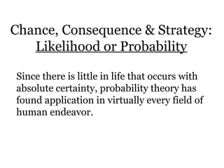Chance, Consequence & Strategy:
Likelihood or Probability
Since there is little in life that occurs with
absolute certainty, probability theory has
found application in virtually every field of
human endeavor.
 
