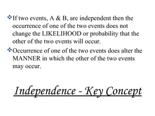 Independence - Key Concept
If two events, A & B, are independent then the
occurrence of one of the two events does not
change the LIKELIHOOD or probability that the
other of the two events will occur.
Occurrence of one of the two events does alter the
MANNER in which the other of the two events
may occur.
 