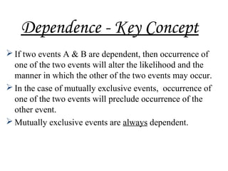 Dependence - Key Concept
 If two events A & B are dependent, then occurrence of
one of the two events will alter the likelihood and the
manner in which the other of the two events may occur.
 In the case of mutually exclusive events, occurrence of
one of the two events will preclude occurrence of the
other event.
 Mutually exclusive events are always dependent.
 