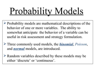 Probability Models
 Probability models are mathematical descriptions of the
behavior of one or more variables. The ability to
somewhat anticipate the behavior of a variable can be
useful in risk assessment and strategy formulation.
 Three commonly used models, the binomial, Poisson,
and normal models, are introduced.
 Random variables described by these models may be
either ‘discrete’ or ‘continuous’.
 