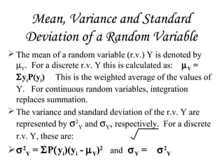 Mean, Variance and Standard
Deviation of a Random Variable
 The mean of a random variable (r.v.) Y is denoted by
µY. For a discrete r.v. Y this is calculated as: µY =
ΣyiP(yi) This is the weighted average of the values of
Y. For continuous random variables, integration
replaces summation.
 The variance and standard deviation of the r.v. Y are
represented by σ2
Y and σY, respectively. For a discrete
r.v. Y, these are:
σ2
Y = ΣP(yi)(yi - µY)2
and σY = σ2
Y
 