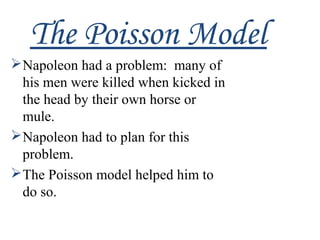 The Poisson Model
Napoleon had a problem: many of
his men were killed when kicked in
the head by their own horse or
mule.
Napoleon had to plan for this
problem.
The Poisson model helped him to
do so.
 