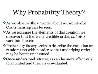 Why Probability Theory?
As we observe the universe about us, wonderful
Craftsmanship can be seen.
As we examine the elements of this creation we
discover that there is incredible order, but also
variation therein.
Probability theory seeks to describe the variation or
randomness within order so that underlying order
may be better understood.
Once understood, strategies can be more effectively
formulated and their risks evaluated.
 