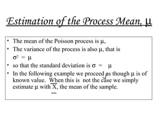 Estimation of the Process Mean, µ
• The mean of the Poisson process is µ,
• The variance of the process is also µ, that is
σ2
= µ
• so that the standard deviation is σ = µ
• In the following example we proceed as though µ is of
known value. When this is not the case we simply
estimate µ with X, the mean of the sample.
 
