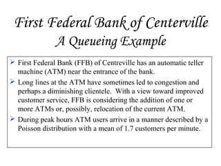 First Federal Bank of Centerville
A Queueing Example
 First Federal Bank (FFB) of Centreville has an automatic teller
machine (ATM) near the entrance of the bank.
 Long lines at the ATM have sometimes led to congestion and
perhaps a diminishing clientele. With a view toward improved
customer service, FFB is considering the addition of one or
more ATMs or, possibly, relocation of the current ATM.
 During peak hours ATM users arrive in a manner described by a
Poisson distribution with a mean of 1.7 customers per minute.
 