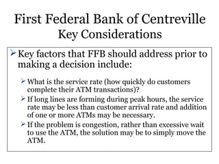 First Federal Bank of Centreville
Key Considerations
Key factors that FFB should address prior to
making a decision include:
What is the service rate (how quickly do customers
complete their ATM transactions)?
If long lines are forming during peak hours, the service
rate may be less than customer arrival rate and addition
of one or more ATMs may be necessary.
If the problem is congestion, rather than excessive wait
to use the ATM, the solution may be to simply move the
ATM.
 
