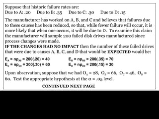 Generic Example: A computer manufacturer produces a disk
drive which has three major causes of failure (A, B, C) and a
variety of minor failure causes (D).
Suppose that historic failure rates are:
Due to A: .20 Due to B: .35 Due to C: .30 Due to D: .15
The manufacturer has worked on A, B, and C and believes that failures due
to these causes has been reduced, so that, while fewer failure will occur, it is
more likely that when one occurs, it will be due to D. To examine this claim
the manufacturer will sample 200 failed disk drives manufactured since
process changes were made.
IF THE CHANGES HAD NO IMPACT then the number of these failed drives
that were due to causes A, B, C, and D that would be EXPECTED would be:
EA = npA0 = 200(.20) = 40 EB = npB0 = 200(.35) = 70
EC = npC0 = 200(.30) = 60 ED = npD0 = 200(.15) = 30
Upon observation, suppose that we had OA = 28, OB = 66, OC = 46, OD =
60. Test the appropriate hypothesis at the α = .05 level.
CONTINUED NEXT PAGE
 