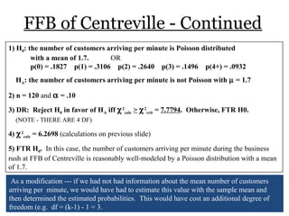 FFB of Centreville - Continued
1) H0: the number of customers arriving per minute is Poisson distributed
with a mean of 1.7. OR
p(0) = .1827 p(1) = .3106 p(2) = .2640 p(3) = .1496 p(4+) = .0932
HA: the number of customers arriving per minute is not Poisson with µ = 1.7
2) n = 120 and α = .10
3) DR: Reject H0 in favor of HA iff χ2
calc > χ2
crit = 7.7794. Otherwise, FTR H0.
(NOTE - THERE ARE 4 DF)
4) χ2
calc = 6.2698 (calculations on previous slide)
5) FTR H0. In this case, the number of customers arriving per minute during the business
rush at FFB of Centreville is reasonably well-modeled by a Poisson distribution with a mean
of 1.7.
As a modification --- if we had not had information about the mean number of customers
arriving per minute, we would have had to estimate this value with the sample mean and
then determined the estimated probabilities. This would have cost an additional degree of
freedom (e.g. df = (k-1) - 1 = 3.
 