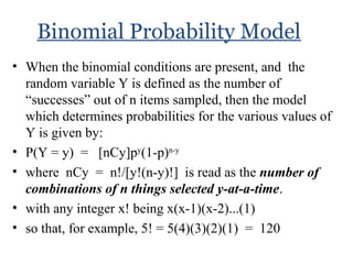 Binomial Probability Model
• When the binomial conditions are present, and the
random variable Y is defined as the number of
“successes” out of n items sampled, then the model
which determines probabilities for the various values of
Y is given by:
• P(Y = y) = [nCy]py
(1-p)n-y
• where nCy = n!/[y!(n-y)!] is read as the number of
combinations of n things selected y-at-a-time.
• with any integer x! being x(x-1)(x-2)...(1)
• so that, for example, 5! = 5(4)(3)(2)(1) = 120
 
