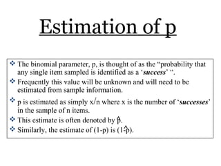 Estimation of p
 The binomial parameter, p, is thought of as the “probability that
any single item sampled is identified as a ‘success’ “.
 Frequently this value will be unknown and will need to be
estimated from sample information.
 p is estimated as simply x/n where x is the number of ‘successes’
in the sample of n items.
 This estimate is often denoted by p.
 Similarly, the estimate of (1-p) is (1-p).
^
^
 