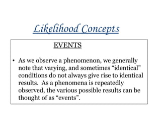Likelihood Concepts
EVENTS
• As we observe a phenomenon, we generally
note that varying, and sometimes “identical”
conditions do not always give rise to identical
results. As a phenomena is repeatedly
observed, the various possible results can be
thought of as “events”.
 