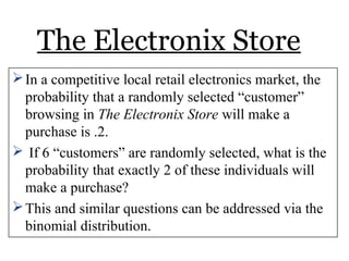 The Electronix Store
In a competitive local retail electronics market, the
probability that a randomly selected “customer”
browsing in The Electronix Store will make a
purchase is .2.
 If 6 “customers” are randomly selected, what is the
probability that exactly 2 of these individuals will
make a purchase?
This and similar questions can be addressed via the
binomial distribution.
 