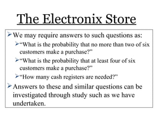 The Electronix Store
We may require answers to such questions as:
“What is the probability that no more than two of six
customers make a purchase?”
“What is the probability that at least four of six
customers make a purchase?”
“How many cash registers are needed?”
Answers to these and similar questions can be
investigated through study such as we have
undertaken.
 