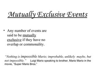 Mutually Exclusive Events
• Any number of events are
said to be mutually
exclusive if they have no
overlap or commonality.
“Nothing is impossible Mario; improbable, unlikely maybe, but
not impossible.” Luigi Mario speaking to brother, Mario Mario in the
movie, “Super Mario Bros.”
 