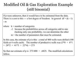 Modified Oil & Gas Exploration Example
(still binomial)
If p were unknown, then it would have to be estimated from the data.
There is a cost to this --- a lost degree of freedom. In general df = (k - 1)
- m
where k = number of categories
-1 because the probabilities across all categories add to one
(lacking only one probability, we can determine the other
m = the number of parameters that must be estimated.
In this case, the estimate of p is this: a total of 400 wells were drilled (100
fields at 4 wells each). The number of productive wells was (3*0 + 6*1
+ 28*2 + 41*3 + 22*4) = 273
So that our estimate of p is 273/400 = .6825. The modified calculations
follow.
 