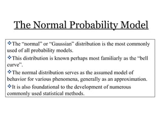 The Normal Probability Model
The “normal” or “Gaussian” distribution is the most commonly
used of all probability models.
This distribution is known perhaps most familiarly as the “bell
curve”.
The normal distribution serves as the assumed model of
behavior for various phenomena, generally as an approximation.
It is also foundational to the development of numerous
commonly used statistical methods.
 
