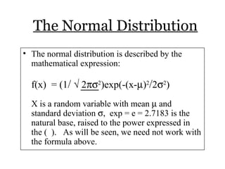 The Normal Distribution
• The normal distribution is described by the
mathematical expression:
f(x) = (1/ √ 2πσ2
)exp(-(x-µ)2
/2σ2
)
X is a random variable with mean µ and
standard deviation σ, exp = e = 2.7183 is the
natural base, raised to the power expressed in
the ( ). As will be seen, we need not work with
the formula above.
 
