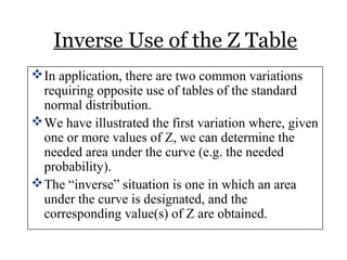Inverse Use of the Z Table
In application, there are two common variations
requiring opposite use of tables of the standard
normal distribution.
We have illustrated the first variation where, given
one or more values of Z, we can determine the
needed area under the curve (e.g. the needed
probability).
The “inverse” situation is one in which an area
under the curve is designated, and the
corresponding value(s) of Z are obtained.
 