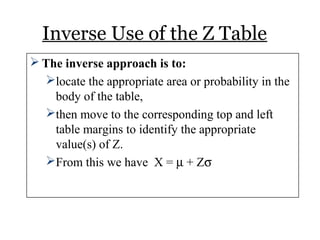 Inverse Use of the Z Table
 The inverse approach is to:
locate the appropriate area or probability in the
body of the table,
then move to the corresponding top and left
table margins to identify the appropriate
value(s) of Z.
From this we have X = µ + Zσ
 