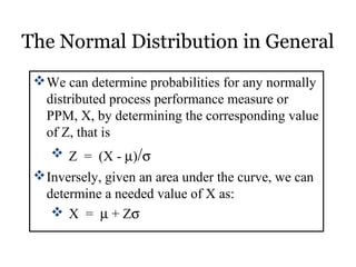 The Normal Distribution in General
We can determine probabilities for any normally
distributed process performance measure or
PPM, X, by determining the corresponding value
of Z, that is
 Z = (X - µ)/σ
Inversely, given an area under the curve, we can
determine a needed value of X as:
 X = µ + Zσ
 