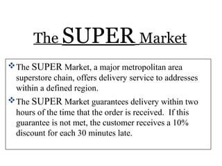 The SUPER Market
The SUPER Market, a major metropolitan area
superstore chain, offers delivery service to addresses
within a defined region.
The SUPER Market guarantees delivery within two
hours of the time that the order is received. If this
guarantee is not met, the customer receives a 10%
discount for each 30 minutes late.
 