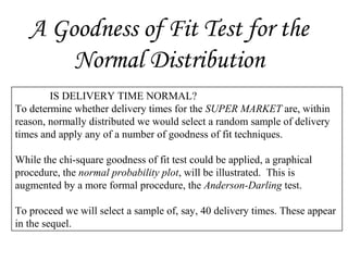 A Goodness of Fit Test for the
Normal Distribution
IS DELIVERY TIME NORMAL?
To determine whether delivery times for the SUPER MARKET are, within
reason, normally distributed we would select a random sample of delivery
times and apply any of a number of goodness of fit techniques.
While the chi-square goodness of fit test could be applied, a graphical
procedure, the normal probability plot, will be illustrated. This is
augmented by a more formal procedure, the Anderson-Darling test.
To proceed we will select a sample of, say, 40 delivery times. These appear
in the sequel.
 