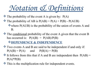 Notation & Definitions
 The probability of the event A is given by: P(A)
 The probability of AB is P(AB) = P(A) + P(B) - P(AUB)
where P(AUB) is the probability of the union of events A and
B.
 The conditional probability of the event A given that the event B
has occurred is: P(A|B) = P(AB)/P(B)
DEPENDENCE & INDEPENDENCE
 Two events A and B are said to be independent if and only if:
P(A|B) = P(A) and P(B|A) = P(B)
 It follows from this that if A and B are independent then P(AB) =
P(A)*P(B)
 This is the multiplication rule for independent events.
 