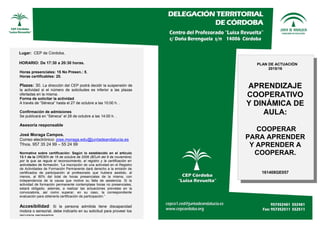 Lugar: CEP de Córdoba.
HORARIO: De 17:30 a 20:30 horas.
Horas presenciales: 15 No Presen.: 5,
Horas certificables: 20.
Plazas: 30. La dirección del CEP podrá decidir la suspensión de
la actividad si el número de solicitudes es inferior a las plazas
ofertadas en la misma.
Forma de solicitar la actividad
A través de “Séneca” hasta el 27 de octubre a las 10:00 h. .
Confirmación de admisiones
Se publicará en “Séneca” el 28 de octubre a las 14:00 h. .
Asesoría responsable
José Moraga Campos.
Correo electrónico: jose.moraga.edu@juntadeandalucia.es
Tfnos. 957 35 24 99 – 55 24 99
Normativa sobre certificación: Según lo establecido en el artículo
13.1 de la ORDEN de 16 de octubre de 2006 (BOJA del 9 de noviembre)
por la que se regula el reconocimiento, el registro y la certificación en
actividades de formación, “La inscripción de una actividad en el Registro
de Actividades de Formación Permanente dará derecho a la emisión de
certificados de participación al profesorado que hubiera asistido, al
menos, al 80% del total de horas presenciales de la misma, con
independencia de la causa que motive su falta de asistencia. Si la
actividad de formación permanente contemplase horas no presenciales,
estará obligado, además, a realizar las actuaciones previstas en la
convocatoria, así como superar, en su caso, la correspondiente
evaluación para obtenerla certificación de participación.”
Accesibilidad: Si la persona admitida tiene discapacidad
motora o sensorial, debe indicarlo en su solicitud para proveer los
recursos necesarios
PLAN DE ACTUACIÓN
2015/16
APRENDIZAJE
COOPERATIVO
Y DINÁMICA DE
AULA:
COOPERAR
PARA APRENDER
Y APRENDER A
COOPERAR.
161408GE057
 