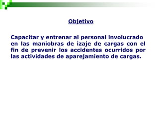 Objetivo
Capacitar y entrenar al personal involucrado
en las maniobras de izaje de cargas con el
fin de prevenir los accidentes ocurridos por
las actividades de aparejamiento de cargas.
 