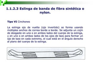 1.1.2.3 Eslinga de banda de fibra sintética o
nylon.
Tipo VI Cinchones
La eslinga ojo de vuelta (ojo invertido) se forma usando
múltiples anchos de correa borde a borde. Se adjunta un cojín
de desgaste en uno o en ambos lados del cuerpo de la eslinga,
y en uno o en ambos lados de los ojos de lazo para formar un
ojo de lazo en cada extremo, el cual está en el ángulo derecho
al plano del cuerpo de la eslinga.
 
