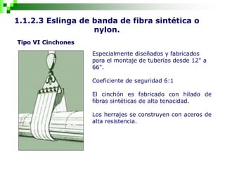 1.1.2.3 Eslinga de banda de fibra sintética o
nylon.
Tipo VI Cinchones
Especialmente diseñados y fabricados
para el montaje de tuberías desde 12" a
66".
Coeficiente de seguridad 6:1
El cinchón es fabricado con hilado de
fibras sintéticas de alta tenacidad.
Los herrajes se construyen con aceros de
alta resistencia.
 