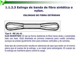 1.1.2.3 Eslinga de banda de fibra sintética o
nylon.
ESLINGAS DE FIBRA ESTÁNDAR
Tipo 6 - RE (AL-6)
OJO INVERTIDO: El ojo se forma doblando la fibra hacia atrás y cosiéndola
lado con lado. Está diseñada en primera instancia para vuelta corrediza,
aunque se presta igualmente bien para enlaces verticales y de canasta.
Este tipo de construcción resulta en aberturas de ojos que están en el mismo
plano que el cuerpo de la eslinga, y es mejor para estrangular. El cuerpo de
la eslinga se mantiene plano contra la carga.
 