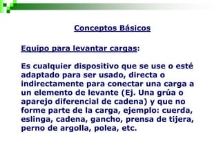 Conceptos Básicos
Equipo para levantar cargas:
Es cualquier dispositivo que se use o esté
adaptado para ser usado, directa o
indirectamente para conectar una carga a
un elemento de levante (Ej. Una grúa o
aparejo diferencial de cadena) y que no
forme parte de la carga, ejemplo: cuerda,
eslinga, cadena, gancho, prensa de tijera,
perno de argolla, polea, etc.
 