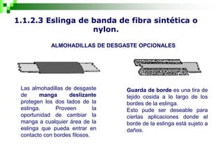 1.1.2.3 Eslinga de banda de fibra sintética o
nylon.
ALMOHADILLAS DE DESGASTE OPCIONALES
Las almohadillas de desgaste
de manga deslizante
protegen los dos lados de la
eslinga. Proveen la
oportunidad de cambiar la
manga a cualquier área de la
eslinga que pueda entrar en
contacto con bordes filosos.
Guarda de borde es una tira de
tejido cosida a lo largo de los
bordes de la eslinga.
Esto pude ser deseable para
ciertas aplicaciones donde el
borde de la eslinga está sujeto a
daños.
 