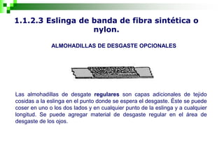 1.1.2.3 Eslinga de banda de fibra sintética o
nylon.
ALMOHADILLAS DE DESGASTE OPCIONALES
Las almohadillas de desgate regulares son capas adicionales de tejido
cosidas a la eslinga en el punto donde se espera el desgaste. Éste se puede
coser en uno o los dos lados y en cualquier punto de la eslinga y a cualquier
longitud. Se puede agregar material de desgaste regular en el área de
desgaste de los ojos.
 
