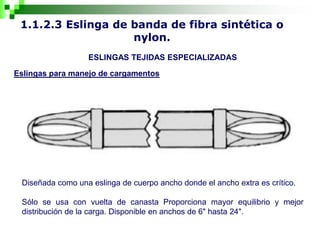 1.1.2.3 Eslinga de banda de fibra sintética o
nylon.
ESLINGAS TEJIDAS ESPECIALIZADAS
Eslingas para manejo de cargamentos
Diseñada como una eslinga de cuerpo ancho donde el ancho extra es crítico.
Sólo se usa con vuelta de canasta Proporciona mayor equilibrio y mejor
distribución de la carga. Disponible en anchos de 6" hasta 24".
 
