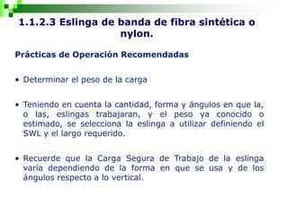 1.1.2.3 Eslinga de banda de fibra sintética o
nylon.
Prácticas de Operación Recomendadas
• Determinar el peso de la carga
• Teniendo en cuenta la cantidad, forma y ángulos en que la,
o las, eslingas trabajaran, y el peso ya conocido o
estimado, se selecciona la eslinga a utilizar definiendo el
SWL y el largo requerido.
• Recuerde que la Carga Segura de Trabajo de la eslinga
varía dependiendo de la forma en que se usa y de los
ángulos respecto a lo vertical.
 