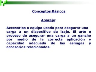 Conceptos Básicos
Aparejo:
Accesorios o equipo usado para asegurar una
carga a un dispositivo de izaje. El arte o
proceso de asegurar una carga a un gancho
por medio de la correcta aplicación y
capacidad adecuada de las eslingas y
accesorios relacionados.
 