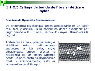 1.1.2.3 Eslinga de banda de fibra sintética o
nylon.
Prácticas de Operación Recomendadas
De preferencia las eslingas deben almacenarse en un lugar
frío, seco y oscuro. En lo posible no deben exponerse por
largo tiempo a la luz solar, ya que los rayos ultravioletas la
degradan.
Ambientes en los cuales las eslingas
sintéticas están continuamente
expuestos a luz solar, rayos
ultravioletas, pueden afectar la
resistencia de las cintas variando
desde un poco hasta su degradación
total, y adicionalmente, esto es
acumulativo en el tiempo.
 